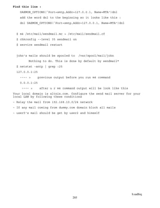 b.sadhiq
205
Find this line :
DAEMON_OPTIONS(`Port=smtp,Addr=127.0.0.1, Name=MTA')dnl
add the word dnl to the beginning so it looks like this :
dnl DAEMON_OPTIONS(`Port=smtp,Addr=127.0.0.1, Name=MTA')dnl
$ m4 /etc/mail/sendmail.mc > /etc/mail/sendmail.cf
$ chkconfig --level 35 sendmail on
$ service sendmail restart
john's mails should be spooled to /var/spool/mail/john
Nothing to do. This is done by default by sendmail*
$ netstat -antp | grep :25
127.0.0.1:25
---- > previous output before you run m4 command
0.0.0.1:25
---- > after u r m4 command output will be look like this
Your local domain is altnix.com. Configure the send mail server for your
local LAN by following these conditions
- Relay the mail from 192.168.10.0/24 network
- If any mail coming from dummy.com domain block all mails
- user5's mail should be get by user2 and himself
 