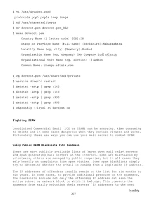 b.sadhiq
207
$ vi /etc/dovecot.conf
protocols pop3 pop3s imap imaps
$ cd /usr/share/ssl/certs
$ mv dovecot.pem dovecot.pem_OLD
$ make dovecot.pem
Country Name (2 letter code) [GB]:IN
State or Province Name (full name) [Berkshire]:Maharashtra
Locality Name (eg, city) [Newbury]:Mumbai
Organization Name (eg, company) [My Company Ltd]:Altnix
Organizational Unit Name (eg, section) []:Admin
Common Name: champu.altnix.com
$ cp dovecot.pem /usr/share/ssl/private
$ service dovecot restart
$ netstat -antp | grep :143
$ netstat -antp | grep :110
$ netstat -antp | grep :993
$ netstat -antp | grep :995
$ chkconfig --level 35 dovecot on
Fighting SPAM
Unsolicited Commercial Email (UCE or SPAM) can be annoying, time consuming
to delete and in some cases dangerous when they contain viruses and worms.
Fortunately there are ways you can use your mail server to combat SPAM
Using Public SPAM Blacklists With Sendmail
There are many publicly available lists of known open mail relay servers
and spam generating mail servers on the Internet. Some are maintained by
volunteers, others are managed by public companies, but in all cases they
rely heavily on complaints from spam victims. Some spam blacklists simply
try to determine whether the e-mail is coming from a legitimate IP address.
The IP addresses of offenders usually remain on the list for six months to
two years. In some cases, to provide additional pressure on the spammers,
the blacklists include not only the offending IP address but also the
entire subnet or network block to which it belongs. This prevents the
spammers from easily switching their servers' IP addresses to the next
 