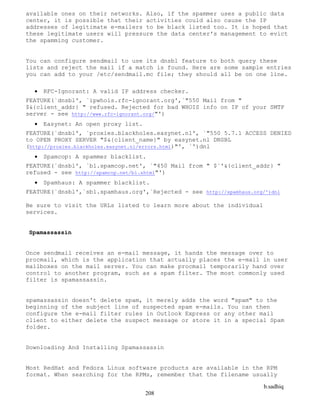 b.sadhiq
208
available ones on their networks. Also, if the spammer uses a public data
center, it is possible that their activities could also cause the IP
addresses of legitimate e-mailers to be black listed too. It is hoped that
these legitimate users will pressure the data center's management to evict
the spamming customer.
You can configure sendmail to use its dnsbl feature to both query these
lists and reject the mail if a match is found. Here are some sample entries
you can add to your /etc/sendmail.mc file; they should all be on one line.
 RFC-Ignorant: A valid IP address checker.
FEATURE(`dnsbl', `ipwhois.rfc-ignorant.org',`"550 Mail from "
$&{client_addr} " refused. Rejected for bad WHOIS info on IP of your SMTP
server - see http://www.rfc-ignorant.org/"')
 Easynet: An open proxy list.
FEATURE(`dnsbl', `proxies.blackholes.easynet.nl', `"550 5.7.1 ACCESS DENIED
to OPEN PROXY SERVER "$&{client_name}" by easynet.nl DNSBL
(http://proxies.blackholes.easynet.nl/errors.html)"', `')dnl
 Spamcop: A spammer blacklist.
FEATURE(`dnsbl', `bl.spamcop.net', `"450 Mail from " $`'&{client_addr} "
refused - see http://spamcop.net/bl.shtml"')
 Spamhaus: A spammer blacklist.
FEATURE(`dnsbl',`sbl.spamhaus.org',`Rejected - see http://spamhaus.org/')dnl
Be sure to visit the URLs listed to learn more about the individual
services.
Spamassassin
Once sendmail receives an e-mail message, it hands the message over to
procmail, which is the application that actually places the e-mail in user
mailboxes on the mail server. You can make procmail temporarily hand over
control to another program, such as a spam filter. The most commonly used
filter is spamassassin.
spamassassin doesn't delete spam, it merely adds the word "spam" to the
beginning of the subject line of suspected spam e-mails. You can then
configure the e-mail filter rules in Outlook Express or any other mail
client to either delete the suspect message or store it in a special Spam
folder.
Downloading And Installing Spamassassin
Most RedHat and Fedora Linux software products are available in the RPM
format. When searching for the RPMs, remember that the filename usually
 