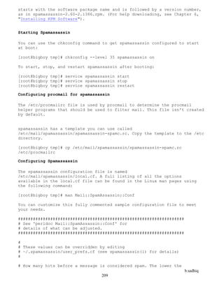 b.sadhiq
209
starts with the software package name and is followed by a version number,
as in spamassassin-2.60-2.i386.rpm. (For help downloading, see Chapter 6,
"Installing RPM Software").
Starting Spamassassin
You can use the chkconfig command to get spamassassin configured to start
at boot:
[root@bigboy tmp]# chkconfig --level 35 spamassassin on
To start, stop, and restart spamassassin after booting:
[root@bigboy tmp]# service spamassassin start
[root@bigboy tmp]# service spamassassin stop
[root@bigboy tmp]# service spamassassin restart
Configuring procmail for spamassassin
The /etc/procmailrc file is used by procmail to determine the procmail
helper programs that should be used to filter mail. This file isn't created
by default.
spamassassin has a template you can use called
/etc/mail/spamassassin/spamassassin-spamc.rc. Copy the template to the /etc
directory.
[root@bigboy tmp]# cp /etc/mail/spamassassin/spamassassin-spamc.rc
/etc/procmailrc
Configuring Spamassassin
The spamassassin configuration file is named
/etc/mail/spamassassin/local.cf. A full listing of all the options
available in the local.cf file can be found in the Linux man pages using
the following command:
[root@bigboy tmp]# man Mail::SpamAssassin::Conf
You can customize this fully commented sample configuration file to meet
your needs.
###################################################################
# See 'perldoc Mail::SpamAssassin::Conf' for
# details of what can be adjusted.
###################################################################
#
# These values can be overridden by editing
# ~/.spamassassin/user_prefs.cf (see spamassassin(1) for details)
#
# How many hits before a message is considered spam. The lower the
 