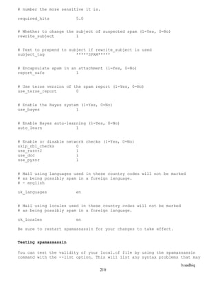 b.sadhiq
210
# number the more sensitive it is.
required_hits 5.0
# Whether to change the subject of suspected spam (1=Yes, 0=No)
rewrite_subject 1
# Text to prepend to subject if rewrite_subject is used
subject_tag *****SPAM*****
# Encapsulate spam in an attachment (1=Yes, 0=No)
report_safe 1
# Use terse version of the spam report (1=Yes, 0=No)
use_terse_report 0
# Enable the Bayes system (1=Yes, 0=No)
use_bayes 1
# Enable Bayes auto-learning (1=Yes, 0=No)
auto_learn 1
# Enable or disable network checks (1=Yes, 0=No)
skip_rbl_checks 0
use_razor2 1
use_dcc 1
use_pyzor 1
# Mail using languages used in these country codes will not be marked
# as being possibly spam in a foreign language.
# - english
ok_languages en
# Mail using locales used in these country codes will not be marked
# as being possibly spam in a foreign language.
ok_locales en
Be sure to restart spamassassin for your changes to take effect.
Testing spamassassin
You can test the validity of your local.cf file by using the spamassassin
command with the --lint option. This will list any syntax problems that may
 