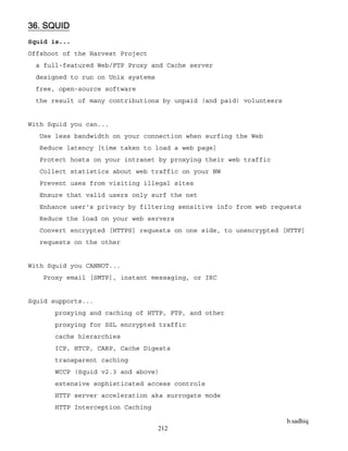 b.sadhiq
212
36. SQUID
Squid is...
Offshoot of the Harvest Project
a full-featured Web/FTP Proxy and Cache server
designed to run on Unix systems
free, open-source software
the result of many contributions by unpaid (and paid) volunteers
With Squid you can...
Use less bandwidth on your connection when surfing the Web
Reduce latency [time taken to load a web page]
Protect hosts on your intranet by proxying their web traffic
Collect statistics about web traffic on your NW
Prevent uses from visiting illegal sites
Ensure that valid users only surf the net
Enhance user's privacy by filtering sensitive info from web requests
Reduce the load on your web servers
Convert encrypted [HTTPS] requests on one side, to unencrypted [HTTP]
requests on the other
With Squid you CANNOT...
Proxy email [SMTP], instant messaging, or IRC
Squid supports...
proxying and caching of HTTP, FTP, and other
proxying for SSL encrypted traffic
cache hierarchies
ICP, HTCP, CARP, Cache Digests
transparent caching
WCCP (Squid v2.3 and above)
extensive sophisticated access controls
HTTP server acceleration aka surrogate mode
HTTP Interception Caching
 