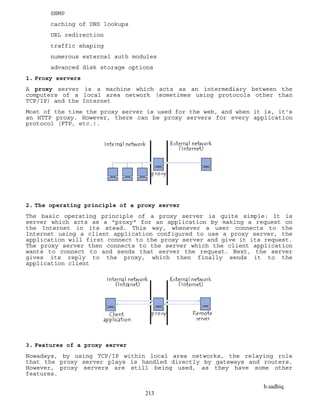b.sadhiq
213
SNMP
caching of DNS lookups
URL redirection
traffic shaping
numerous external auth modules
advanced disk storage options
1. Proxy servers
A proxy server is a machine which acts as an intermediary between the
computers of a local area network (sometimes using protocols other than
TCP/IP) and the Internet
Most of the time the proxy server is used for the web, and when it is, it's
an HTTP proxy. However, there can be proxy servers for every application
protocol (FTP, etc.).
2. The operating principle of a proxy server
The basic operating principle of a proxy server is quite simple: It is
server which acts as a "proxy" for an application by making a request on
the Internet in its stead. This way, whenever a user connects to the
Internet using a client application configured to use a proxy server, the
application will first connect to the proxy server and give it its request.
The proxy server then connects to the server which the client application
wants to connect to and sends that server the request. Next, the server
gives its reply to the proxy, which then finally sends it to the
application client
3. Features of a proxy server
Nowadays, by using TCP/IP within local area networks, the relaying role
that the proxy server plays is handled directly by gateways and routers.
However, proxy servers are still being used, as they have some other
features.
 