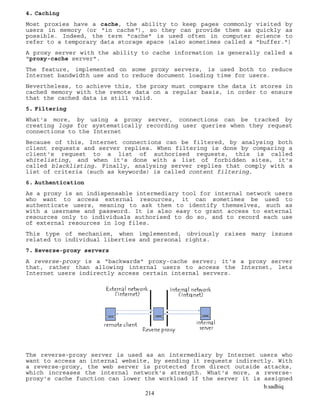 b.sadhiq
214
4. Caching
Most proxies have a cache, the ability to keep pages commonly visited by
users in memory (or "in cache"), so they can provide them as quickly as
possible. Indeed, the term "cache" is used often in computer science to
refer to a temporary data storage space (also sometimes called a "buffer.")
A proxy server with the ability to cache information is generally called a
"proxy-cache server".
The feature, implemented on some proxy servers, is used both to reduce
Internet bandwidth use and to reduce document loading time for users.
Nevertheless, to achieve this, the proxy must compare the data it stores in
cached memory with the remote data on a regular basis, in order to ensure
that the cached data is still valid.
5. Filtering
What's more, by using a proxy server, connections can be tracked by
creating logs for systematically recording user queries when they request
connections to the Internet
Because of this, Internet connections can be filtered, by analysing both
client requests and server replies. When filtering is done by comparing a
client's request to a list of authorised requests, this is called
whitelisting, and when it's done with a list of forbidden sites, it's
called blacklisting. Finally, analysing server replies that comply with a
list of criteria (such as keywords) is called content filtering.
6. Authentication
As a proxy is an indispensable intermediary tool for internal network users
who want to access external resources, it can sometimes be used to
authenticate users, meaning to ask them to identify themselves, such as
with a username and password. It is also easy to grant access to external
resources only to individuals authorised to do so, and to record each use
of external resources in log files.
This type of mechanism, when implemented, obviously raises many issues
related to individual liberties and personal rights.
7. Reverse-proxy servers
A reverse-proxy is a "backwards" proxy-cache server; it's a proxy server
that, rather than allowing internal users to access the Internet, lets
Internet users indirectly access certain internal servers.
The reverse-proxy server is used as an intermediary by Internet users who
want to access an internal website, by sending it requests indirectly. With
a reverse-proxy, the web server is protected from direct outside attacks,
which increases the internal network's strength. What's more, a reverse-
proxy's cache function can lower the workload if the server it is assigned
 