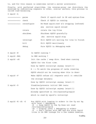 b.sadhiq
215
to, and for this reason is sometimes called a server accelerator.
Finally, with perfected algorithms, the reverse-proxy can distribute the
workload by redirecting requests to other, similar servers; this process is
called load balancing.
$ squid -k
===========> parse Check if squid.conf is OK and syntax-free
===========> check Check if SQUID is running
===========> reconfigure Re-Read squid.conf w/o stopping [refresh]
aka service squid reload
rotate rotate the log files
shutdown Shutdown SQUID gracefully
aka service squid stop
interrupt Kill SQUID w/o waiting for trns to finish
kill Kill SQUID mercilessly
debug Puts SQUID in debugging mode
$ squid -N Is SQUID running ?
$ squid -Nd1 Is DNS working ?
$ squid -zX Init the cache / swap dirs. Used when running
SQUID for the first time.
Done by SQUID initscript anyway [start()]
X --> To watch the progress of cache creating
SQUID should not be running when this is done!
$ squid -F Make SQUID refuse all requests until it rebuilds
the storage metadata
Done by SQUID initscript anyway [start()]
$ squid -D Disables/prevents initial DNS tests
Done by SQUID initscript anyway [start()]
Already specified in /etc/sysconfig/squid
which is read by squid's initscript
$ squid -N -d1 -D Run SQUID with logging to stderr in the fg not bg
with level 1 debugging
-N -> Keep SQUID in the fg Does not read
/etc/sysconfig/squid
-d1 -> Display level 1 debugging to stderr
-D -> Don't bother with DNS and die since Squid
tries to do DNS lookups for a few common domains,
 