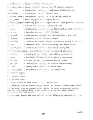 b.sadhiq
217
2 srcdomain : Source (client) domain name
3 srcdom_regex : Source (client) domain with RE pattern matching
4 dst : Destination (server) IP addresses [Origin Server]
5 dstdomain : Destination (server) domain name
6 dstdom_regex : Destination (server) with RE pattern matching
7 url_regex : Match any part of a requested URL
8 urlpath_regex: Match any part of a requested URL. Omit protocol/hostname
9 time : Current Time of day, and day of week
10 port : Destination server port no [Dont confuse with #18 myport]
11 proto : Transfer protocol (HTTP,FTP,SSL)
12 method : HTTP request method (GET,PUT,HEAD,POST - FTP, SSL)
13 browser : Allowing / Disallowing Browsers
14 maxconn : Limit on max no of connections from a single client IP
15 arp : Ethernet (MAC) address matching. ARP-based ACLEs
16 proxy_auth : Username/Password authentication Using PAM
17 proxy_auth_regex: user authentication via external processes
18 myport : Local port no [cache] that Client connects to
19 myip : The local IP address of a client's connection
20 src_as : Source (client) Autonomous System number
21 dst_as : Destination (server) Autonomous System number
22 ident : String matching on the user's name
23 ident_regex : RE pattern matching on the user's name
24 referer_regex:
25 req_mime_type:
26 rep_mime_type:
27 snmp_community: SNMP community string matching
28 req_mime_type: RE pattern matching on the request content-type header
29 rep mime type: RE pattern matching on the reply (downloaded content)
content-type header. This is only usable in the http_reply_access
directive, not http_access.
30 external: lookup via external acl helper defined by external_acl_type
 