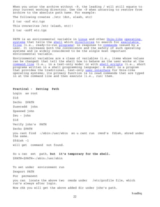 b.sadhiq
22
When you untar the archive without -P, the leading / will still equate to
your current working directory. Use the -P when untarring to restore from
archive to the absolute path name. For example:
The following creates ./etc (dot, slash, etc)
$ tar -xzf etc.tgz
This overwrites /etc (slash, etc)!
$ tar -xzPf etc.tgz
PATH is an environmental variable in Linux and other Unix-like operating
systems that tells the shell which directories to search for executable
files (i.e., ready-to-run programs) in response to commands issued by a
user. It increases both the convenience and the safety of such operating
systems and is widely considered to be the single most important
environmental variable.
Environmental variables are a class of variables (i.e., items whose values
can be changed) that tell the shell how to behave as the user works at the
command line (i.e., in a text-only mode) or with shell scripts (i.e., short
programs written in a shell programming language). A shell is a program
that provides the traditional, text-only user interface for Unix-like
operating systems; its primary function is to read commands that are typed
in at the command line and then execute (i.e., run) them.
Practical - Setting Path
Login as root
$id
$echo $PATH
$useradd john
$passwd john
$su - john
$id
Verify john's PATH
$echo $PATH
you cant find :/sbin:/usr/sbin so u cant run cmnd's fdisk, shred under
the same.
$fdisk -l
will get command not found.
So u can set path, but it's temporary for the shell.
$PATH=$PATH=:/sbin:/usr/sbin
To set under environment run
$export PATH
For permanent
you can locate the above two cmnds under /etc/profile file, which
run's always after login.
Now chk you will get the above added dir under john’s path.
 