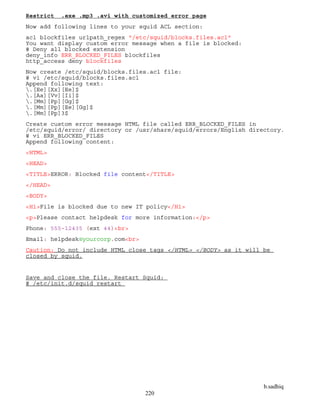 b.sadhiq
220
Restrict .exe .mp3 .avi with customized error page
Now add following lines to your squid ACL section:
acl blockfiles urlpath_regex "/etc/squid/blocks.files.acl"
You want display custom error message when a file is blocked:
# Deny all blocked extension
deny_info ERR_BLOCKED_FILES blockfiles
http_access deny blockfiles
Now create /etc/squid/blocks.files.acl file:
# vi /etc/squid/blocks.files.acl
Append following text:
.[Ee][Xx][Ee]$
.[Aa][Vv][Ii]$
.[Mm][Pp][Gg]$
.[Mm][Pp][Ee][Gg]$
.[Mm][Pp]3$
Create custom error message HTML file called ERR_BLOCKED_FILES in
/etc/squid/error/ directory or /usr/share/squid/errors/English directory.
# vi ERR_BLOCKED_FILES
Append following content:
<HTML>
<HEAD>
<TITLE>ERROR: Blocked file content</TITLE>
</HEAD>
<BODY>
<H1>File is blocked due to new IT policy</H1>
<p>Please contact helpdesk for more information:</p>
Phone: 555-12435 (ext 44)<br>
Email: helpdesk@yourcorp.com<br>
Caution: Do not include HTML close tags </HTML> </BODY> as it will be
closed by squid.
Save and close the file. Restart Squid:
# /etc/init.d/squid restart
 