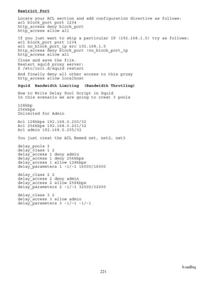 b.sadhiq
221
Restrict Port
Locate your ACL section and add configuration directive as follows:
acl block_port port 1234
http_access deny block_port
http_access allow all
If you just want to skip a particular IP (192.168.1.5) try as follows:
acl block_port port 1234
acl no_block_port_ip src 192.168.1.5
http_access deny block_port !no_block_port_ip
http_access allow all
Close and save the file.
Restart squid proxy server:
$ /etc/init.d/squid restart
And finally deny all other access to this proxy
http_access allow localhost
Squid Bandwidth Limiting (Bandwidth Throtling)
How to Write Delay Pool Script in Squid
In this scenario we are going to creat 3 pools
128kbp
256kbps
Unlimited for Admin
Acl 128kbps 192.168.0.200/32
Acl 256kbps 192.168.0.201/32
Acl admin 192.168.0.205/32
You just creat the ACL Named net, net2, net3
delay_pools 3
delay_class 1 2
delay_access 1 deny admin
delay_access 1 deny 256kbps
delay_access 1 allow 128kbps
delay_parameters 1 -1/-1 16000/16000
delay_class 2 2
delay_access 2 deny admin
delay_access 2 allow 256kbps
delay_parameters 2 -1/-1 32000/32000
delay_class 3 2
delay_access 3 allow admin
delay_parameters 3 -1/-1 -1/-1
 