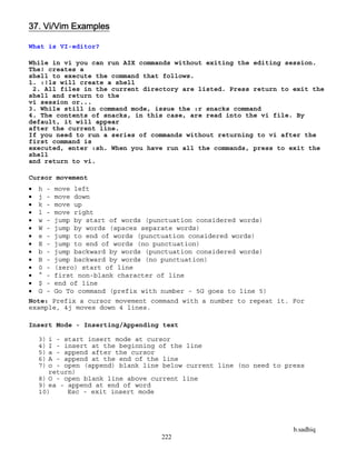 b.sadhiq
222
37. Vi/Vim Examples
What is VI-editor?
While in vi you can run AIX commands without exiting the editing session.
The! creates a
shell to execute the command that follows.
1. :!ls will create a shell
2. All files in the current directory are listed. Press return to exit the
shell and return to the
vi session or...
3. While still in command mode, issue the :r snacks command
4. The contents of snacks, in this case, are read into the vi file. By
default, it will appear
after the current line.
If you need to run a series of commands without returning to vi after the
first command is
executed, enter :sh. When you have run all the commands, press to exit the
shell
and return to vi.
Cursor movement
 h - move left
 j - move down
 k - move up
 l - move right
 w - jump by start of words (punctuation considered words)
 W - jump by words (spaces separate words)
 e - jump to end of words (punctuation considered words)
 E - jump to end of words (no punctuation)
 b - jump backward by words (punctuation considered words)
 B - jump backward by words (no punctuation)
 0 - (zero) start of line
 ^ - first non-blank character of line
 $ - end of line
 G - Go To command (prefix with number - 5G goes to line 5)
Note: Prefix a cursor movement command with a number to repeat it. For
example, 4j moves down 4 lines.
Insert Mode - Inserting/Appending text
3) i - start insert mode at cursor
4) I - insert at the beginning of the line
5) a - append after the cursor
6) A - append at the end of the line
7) o - open (append) blank line below current line (no need to press
return)
8) O - open blank line above current line
9) ea - append at end of word
10) Esc - exit insert mode
 