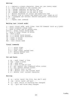 b.sadhiq
223
Editing
 r - replace a single character (does not use insert mode)
 J - join line below to the current one
 cc - change (replace) an entire line
 cw - change (replace) to the end of word
 c$ - change (replace) to the end of line
 s - delete character at cursor and subsitute text
 S - delete line at cursor and substitute text (same as cc)
 xp - transpose two letters (delete and paste, technically)
 u - undo
 . - repeat last command
Marking text (visual mode)
v - start visual mode, mark lines, then do command (such as y-yank)
V - start Linewise visual mode
o - move to other end of marked area
Ctrl+v - start visual block mode
O - move to Other corner of block
aw - mark a word
ab - a () block (with braces)
aB - a {} block (with brackets)
ib - inner () block
iB - inner {} block
Esc - exit visual mode
Visual commands
3. > - shift right
4. < - shift left
5. y - yank (copy) marked text
6. d - delete marked text
7. ~ - switch case
Cut and Paste
 yy - yank (copy) a line
 2yy - yank 2 lines
 yw - yank word
 y$ - yank to end of line
 p - put (paste) the clipboard after cursor
 P - put (paste) before cursor
 dd - delete (cut) a line
 dw - delete (cut) the current word
 x - delete (cut) current character
Exiting
 :w - write (save) the file, but don't exit
 :wq - write (save) and quit
 :q - quit (fails if anything has changed)
 :q! - quit and throw away changes
 