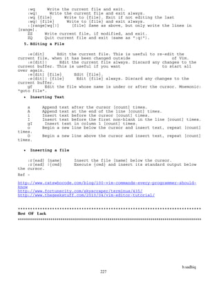 b.sadhiq
227
:wq Write the current file and exit.
:wq! Write the current file and exit always.
:wq {file} Write to {file}. Exit if not editing the last
:wq! {file} Write to {file} and exit always.
:[range]wq[!] [file] Same as above, but only write the lines in
[range].
ZZ Write current file, if modified, and exit.
ZQ Quit current file and exit (same as ":q!").
5. Editing a File
:e[dit] Edit the current file. This is useful to re-edit the
current file, when it has been changed outside of Vim.
:e[dit]! Edit the current file always. Discard any changes to the
current buffer. This is useful if you want to start all
over again.
:e[dit] {file} Edit {file}.
:e[dit]! {file} Edit {file} always. Discard any changes to the
current buffer.
gf Edit the file whose name is under or after the cursor. Mnemonic:
"goto file".
 Inserting Text
a Append text after the cursor [count] times.
A Append text at the end of the line [count] times.
i Insert text before the cursor [count] times.
I Insert text before the first non-blank in the line [count] times.
gI Insert text in column 1 [count] times.
o Begin a new line below the cursor and insert text, repeat [count]
times.
O Begin a new line above the cursor and insert text, repeat [count]
times.
 Inserting a file
:r[ead] [name] Insert the file [name] below the cursor.
:r[ead] !{cmd} Execute {cmd} and insert its standard output below
the cursor.
Ref -
http://www.catswhocode.com/blog/100-vim-commands-every-programmer-should-
know
http://www.fortunecity.com/skyscraper/terminus/435/
http://www.thegeekstuff.com/2010/04/vim-editor-tutorial/
***************************************************************************
Best OF Luck
******************************************************************************************
 