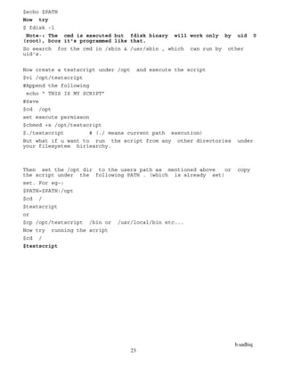 b.sadhiq
23
$echo $PATH
Now try
$ fdisk -l
Note-: The cmd is executed but fdisk binary will work only by uid 0
(root), bcoz it's programmed like that.
So search for the cmd in /sbin & /usr/sbin , which can run by other
uid's.
Now create a testscript under /opt and execute the script
$vi /opt/testscript
#Append the following
echo “ THIS IS MY SCRIPT”
#Save
$cd /opt
set execute permisson
$chmod +x /opt/testscript
$./testscript # (./ means current path execution)
But what if u want to run the script from any other directories under
your filesystem hiriearchy.
Then set the /opt dir to the users path as mentioned above or copy
the script under the following PATH . (which is already set)
set. For eg-:
$PATH=$PATH:/opt
$cd /
$testscript
or
$cp /opt/testscript /bin or /usr/local/bin etc...
Now try running the script
$cd /
$testscript
 
