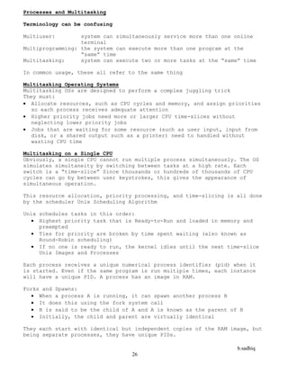 b.sadhiq
26
Processes and Multitasking
Terminology can be confusing
Multiuser: system can simultaneously service more than one online
terminal
Multiprogramming: the system can execute more than one program at the
“same” time
Multitasking: system can execute two or more tasks at the “same” time
In common usage, these all refer to the same thing
Multitasking Operating Systems
Multitasking OSs are designed to perform a complex juggling trick
They must:
 Allocate resources, such as CPU cycles and memory, and assign priorities
so each process receives adequate attention
 Higher priority jobs need more or larger CPU time-slices without
neglecting lower priority jobs
 Jobs that are waiting for some resource (such as user input, input from
disk, or a shared output such as a printer) need to handled without
wasting CPU time
Multitasking on a Single CPU
Obviously, a single CPU cannot run multiple process simultaneously. The OS
simulates simultaneity by switching between tasks at a high rate. Each
switch is a “time-slice” Since thousands or hundreds of thousands of CPU
cycles can go by between user keystrokes, this gives the appearance of
simultaneous operation.
This resource allocation, priority processing, and time-slicing is all done
by the scheduler Unix Scheduling Algorithm
Unix schedules tasks in this order:
 Highest priority task that is Ready-to-Run and loaded in memory and
preempted
 Ties for priority are broken by time spent waiting (also known as
Round-Robin scheduling)
 If no one is ready to run, the kernel idles until the next time-slice
Unix Images and Processes
Each process receives a unique numerical process identifier (pid) when it
is started. Even if the same program is run multiple times, each instance
will have a unique PID. A process has an image in RAM.
Forks and Spawns:
 When a process A is running, it can spawn another process B
 It does this using the fork system call
 B is said to be the child of A and A is known as the parent of B
 Initially, the child and parent are virtually identical
They each start with identical but independent copies of the RAM image, but
being separate processes, they have unique PIDs.
 