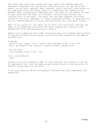 b.sadhiq
27
The child then calls the system call exec using the command name and
arguments inherited from the parent. From this point on, the child and
parent can go their separate ways. However, since they both have access to
the same open files and pipes, there is a potential for communication
between them (interprocess communication). The shell is the parent of most
of your processes The Shell is a Process. The principle process you
interact with is the shell. The shell can run some commands (builtins)
itself but for most commands, it forks a separate process. It usually waits
for the command process to finish and then gives you a new shell prompt.
What if you could tell the shell not to wait? You could then instruct the
shell to do something else while the first command was running in the
background Voila! Multiprocessing in action!
Redhat Linux comparing with other Unices/Linuces, its shipped with plethora
of options for monitoring system, utilization with regards to CPU, Memory
and Disk etc.
$ uptime
18:18:16 up 3 days, 7:37, 5 users, load average: 0.00, 0.00, 0.00
Tells you exactly how long your system is been running from
1mt 5mt 15mt
load average: 0.00, 0.00, 0.00
$ cat /proc/meminfo
/proc
Virutal Directory created in RAM. It runs whenever the system is running.
It represents real time information and values stored in are accurate. It
doesn’t occupy space on the disk
$ cat /proc/cpuinfo  CPU Information A process has many components and
properties.
 