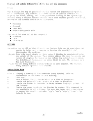 b.sadhiq
28
Display and update information about the top cpu processes
$ top
Top displays the top 10 processes on the system and periodically updates
this information. Top command is a combination of various commands to
display CPU stats, memory, real time processes running in the system Top
refresh every 5 seconds Process States. Unix uses several process states to
determine the current condition of a process.
 Runnable
 Stopped
 Page Wait
 Non-Interruptable wait
Typically for disk I/O or NFS requests
 Sleeping
 Idle
 Terminated
OPTIONS
-q Renice top to -20 so that it will run faster. This can be used when the
system is being very sluggish to improve the possibility of
discovering the problem.
-dcount Show only count displays, then exit. A display is considered to be
one update of the screen. This option allows the user to select the
number of displays he wants to see before top automatically exits.
For intelligent terminals, no upper limit is set. The default is 1
for dumb terminals.
-stime Set the delay between screen updates to time seconds. The default
delay between updates is 5 seconds.
INTERACTIVE MODE
h or ? Display a summary of the commands (help screen). Version
information is included in this display.
Q Quit top.
K Send a signal ("kill" by default) to a list of processes
R Change the priority (the "nice") of a list of processes.
S Change the number of seconds to delay between displays (prompt for
new number).
O Change the order in which the display is sorted. This command is
not available on all systems. The sort key names vary from system
to system but usually include: "cpu", "res", "size", "time". The
default is cpu.
 