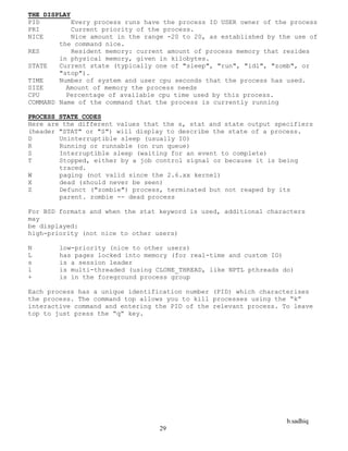 b.sadhiq
29
THE DISPLAY
PID Every process runs have the process ID USER owner of the process
PRI Current priority of the process.
NICE Nice amount in the range -20 to 20, as established by the use of
the command nice.
RES Resident memory: current amount of process memory that resides
in physical memory, given in kilobytes.
STATE Current state (typically one of "sleep", "run", "idl", "zomb", or
"stop").
TIME Number of system and user cpu seconds that the process has used.
SIZE Amount of memory the process needs
CPU Percentage of available cpu time used by this process.
COMMAND Name of the command that the process is currently running
PROCESS STATE CODES
Here are the different values that the s, stat and state output specifiers
(header "STAT" or "S") will display to describe the state of a process.
D Uninterruptible sleep (usually IO)
R Running or runnable (on run queue)
S Interruptible sleep (waiting for an event to complete)
T Stopped, either by a job control signal or because it is being
traced.
W paging (not valid since the 2.6.xx kernel)
X dead (should never be seen)
Z Defunct ("zombie") process, terminated but not reaped by its
parent. zombie -- dead process
For BSD formats and when the stat keyword is used, additional characters
may
be displayed:
high-priority (not nice to other users)
N low-priority (nice to other users)
L has pages locked into memory (for real-time and custom IO)
s is a session leader
l is multi-threaded (using CLONE_THREAD, like NPTL pthreads do)
+ is in the foreground process group
Each process has a unique identification number (PID) which characterises
the process. The command top allows you to kill processes using the “k”
interactive command and entering the PID of the relevant process. To leave
top to just press the “q” key.
 