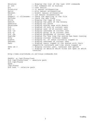 b.sadhiq
3
$history -> display the list of the last 1000 commands
$! 100 -> Run command 100 in history
$vi -> text editor
$vimtutor -> vi manual withexercise
$pico -> pico manual withexercise
$mcedit -> mcedit manual withexercise
$joe -> joe manual withexercise
$aspell -c <filename> -> check the spelling in the file
$elinks -> check the web links
$file -> display the type of file
$which -> display the path of the binary
$whereis -> display all paths
$hostname -> display system name with domain
$id -> display id info of current user
$id -u -> display user id of current user
$id -un -> display username of current user
$id -g -> display group id of current user
$id -gn -> display groupname of current user
$uptime -> display for how long the system has been running
$tty -> display current terminal number
$users -> display no. of users currently logged in
$whoami -> display username of current user
$who -> display users logged in the system with their
respective terminals and time since logged in
$who am I -> display current user, terminal and uptime
$w -> display is details which files are open on which
terminal
http://www.oraclehome.co.uk/linux-commands.htm
$mkdir -p /opt/funny/test
$cd /opt/funny/test -- absolute path
$cd /opt/funny
$pwd
/opt/funny
$cd test –- relative path
 