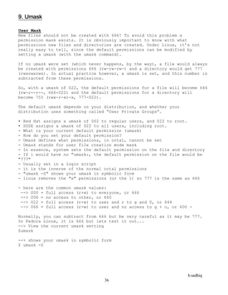 b.sadhiq
36
9. Umask
User Mask
New files should not be created with 666! To avoid this problem a
permission mask exists. It is obviously important to know with what
permissions new files and directories are created. Under Linux, it’s not
really easy to tell, since the default permissions can be modified by
setting a umask (with the umask command).
If no umask were set (which never happens, by the way), a file would always
be created with permissions 666 (rw-rw-rw-) and a directory would get 777
(rwxrwxrwx). In actual practice however, a umask is set, and this number is
subtracted from these permissions.
So, with a umask of 022, the default permissions for a file will become 644
(rw-r--r--, 666-022) and the default permissions for a directory will
become 755 (rwx-r-xr-x, 777-022).
The default umask depends on your distribution, and whether your
distribution uses something called “User Private Groups”.
• Red Hat assigns a umask of 002 to regular users, and 022 to root.
• SUSE assigns a umask of 022 to all users, including root.
- What is your current default permission (umask)
- How do you set your default permission?
- Umask defines what permissions, in octal, cannot be set
- Umask stands for user file creation mode mask
- In essence, system sets the default permission on the file and directory
- If i would have no "umask:, the default permission on the file would be
"777"
- Usually set in a login script
- it is the inverse of the normal octal permissions
- "umask -S" shows your umask in symbolic form
- linux removes the "x" permissions (or the 1) so 777 is the same as 666
- here are the common umask values:
--> 000 = full access (r+w) to everyone, or 666
--> 006 = no access to other, or 660
--> 022 = full access (r+w) to user and r to g and 0, or 644
--> 066 = full access (r+w) to user and no access to g + o, or 600 -
Normally, you can subtract from 666 but be very careful as it may be 777.
In Fedora Linux, it is 666 but lets test it out...
--> View the current umask setting
$umask
--> shows your umask in symbolic form
$ umask -S
 