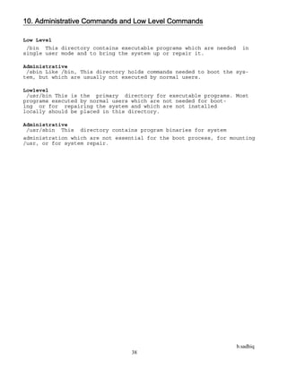 b.sadhiq
38
10. Administrative Commands and Low Level Commands
Low Level
/bin This directory contains executable programs which are needed in
single user mode and to bring the system up or repair it.
Administrative
/sbin Like /bin, This directory holds commands needed to boot the sys-
tem, but which are usually not executed by normal users.
Lowlevel
/usr/bin This is the primary directory for executable programs. Most
programs executed by normal users which are not needed for boot-
ing or for repairing the system and which are not installed
locally should be placed in this directory.
Administrative
/usr/sbin This directory contains program binaries for system
administration which are not essential for the boot process, for mounting
/usr, or for system repair.
 