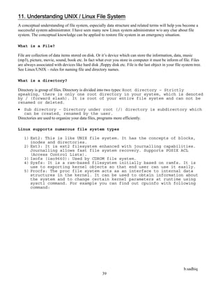 b.sadhiq
39
11. Understanding UNIX / Linux File System
A conceptual understanding of file system, especially data structure and related terms will help you become a
successful system administrator. I have seen many new Linux system administrator w/o any clue about file
system. The conceptual knowledge can be applied to restore file system in an emergency situation.
What is a File?
File are collection of data items stored on disk. Or it’s device which can store the information, data, music
(mp3), picture, movie, sound, book etc. In fact what ever you store in computer it must be inform of file. Files
are always associated with devices like hard disk ,floppy disk etc. File is the last object in your file system tree.
See Linux/UNIX – rules for naming file and directory names.
What is a directory?
Directory is group of files. Directory is divided into two types: Root directory – Strictly
speaking, there is only one root directory in your system, which is denoted
by / (forward slash). It is root of your entire file system and can not be
renamed or deleted.
 Sub directory - Directory under root (/) directory is subdirectory which
can be created, renamed by the user.
Directories are used to organize your data files, programs more efficiently.
Linux supports numerous file system types
1) Ext2: This is like UNIX file system. It has the concepts of blocks,
inodes and directories.
2) Ext3: It is ext2 filesystem enhanced with journalling capabilities.
Journalling allows fast file system recovery. Supports POSIX ACL
(Access Control Lists).
3) Isofs (iso9660): Used by CDROM file system.
4) Sysfs: It is a ram-based filesystem initially based on ramfs. It is
use to exporting kernel objects so that end user can use it easily.
5) Procfs: The proc file system acts as an interface to internal data
structures in the kernel. It can be used to obtain information about
the system and to change certain kernel parameters at runtime using
sysctl command. For example you can find out cpuinfo with following
command:
 
