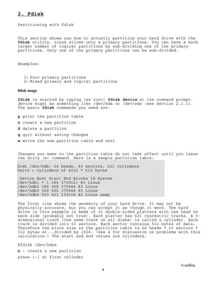b.sadhiq
4
2. Fdisk
Partitioning with fdisk
This section shows you how to actually partition your hard drive with the
fdisk utility. Linux allows only 4 primary partitions. You can have a much
larger number of logical partitions by sub-dividing one of the primary
partitions. Only one of the primary partitions can be sub-divided.
Examples:
1) Four primary partitions
2) Mixed primary and logical partitions
fdisk usage
fdisk is started by typing (as root) fdisk device at the command prompt.
device might be something like /dev/hda or /dev/sda (see Section 2.1.1).
The basic fdisk commands you need are:
p print the partition table
n create a new partition
d delete a partition
q quit without saving changes
w write the new partition table and exit
Changes you make to the partition table do not take effect until you issue
the write (w) command. Here is a sample partition table:
Disk /dev/hdb: 64 heads, 63 sectors, 621 cylinders
Units = cylinders of 4032 * 512 bytes
Device Boot Start End Blocks Id System
/dev/hdb1 * 1 184 370912+ 83 Linux
/dev/hdb2 185 368 370944 83 Linux
/dev/hdb3 369 552 370944 83 Linux
/dev/hdb4 553 621 139104 82 Linux swap
The first line shows the geometry of your hard drive. It may not be
physically accurate, but you can accept it as though it were. The hard
drive in this example is made of 32 double-sided platters with one head on
each side (probably not true). Each platter has 621 concentric tracks. A 3-
dimensional track (the same track on all disks) is called a cylinder. Each
track is divided into 63 sectors. Each sector contains 512 bytes of data.
Therefore the block size in the partition table is 64 heads * 63 sectors *
512 bytes er...divided by 1024. (See 4 for discussion on problems with this
calculation.) The start and end values are cylinders.
$fdisk /dev/hdxx
n - create a new partition
press <-| at first cylinder
 