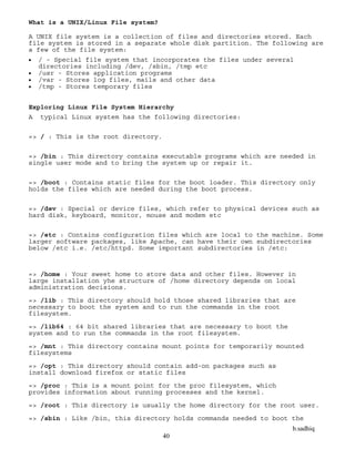 b.sadhiq
40
What is a UNIX/Linux File system?
A UNIX file system is a collection of files and directories stored. Each
file system is stored in a separate whole disk partition. The following are
a few of the file system:
 / - Special file system that incorporates the files under several
directories including /dev, /sbin, /tmp etc
 /usr - Stores application programs
 /var - Stores log files, mails and other data
 /tmp - Stores temporary files
Exploring Linux File System Hierarchy
A typical Linux system has the following directories:
=> / : This is the root directory.
=> /bin : This directory contains executable programs which are needed in
single user mode and to bring the system up or repair it.
=> /boot : Contains static files for the boot loader. This directory only
holds the files which are needed during the boot process.
=> /dev : Special or device files, which refer to physical devices such as
hard disk, keyboard, monitor, mouse and modem etc
=> /etc : Contains configuration files which are local to the machine. Some
larger software packages, like Apache, can have their own subdirectories
below /etc i.e. /etc/httpd. Some important subdirectories in /etc:
=> /home : Your sweet home to store data and other files. However in
large installation yhe structure of /home directory depends on local
administration decisions.
=> /lib : This directory should hold those shared libraries that are
necessary to boot the system and to run the commands in the root
filesystem.
=> /lib64 : 64 bit shared libraries that are necessary to boot the
system and to run the commands in the root filesystem.
=> /mnt : This directory contains mount points for temporarily mounted
filesystems
=> /opt : This directory should contain add-on packages such as
install download firefox or static files
=> /proc : This is a mount point for the proc filesystem, which
provides information about running processes and the kernel.
=> /root : This directory is usually the home directory for the root user.
=> /sbin : Like /bin, this directory holds commands needed to boot the
 