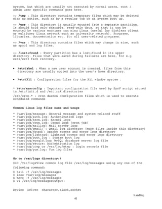b.sadhiq
41
system, but which are usually not executed by normal users, root /
admin user specific commands goes here.
=> /tmp : This directory contains temporary files which may be deleted
with no notice, such as by a regular job or at system boot up.
=> /usr : This directory is usually mounted from a separate partition.
It should hold only sharable, read-only data, so that it can be
mounted by various machines run ning Linux (useful for diskless client
or multiuser Linux network such as university network). Programs,
libraries, documentation etc. for all user-related programs.
=> /var : This directory contains files which may change in size, such
as spool and log files.
=> /lost+found : Every partition has a lost+found in its upper
directory. Files that were saved during failures are here, for e.g
ext2/ext3 fsck recovery.
 /etc/skel : When a new user account is created, files from this
directory are usually copied into the user’s home directory.
 /etc/X11 : Configuration files for the X11 window system .
* /etc/sysconfig : Important configuration file used by SysV script stored
in /etc/init.d and /etc.rcX directories
/etc/cron.* : cron daemon configuration files which is used to execute
scheduled commands
Common Linux log files name and usage
* /var/log/message: General message and system related stuff
* /var/log/auth.log: Authenication logs
* /var/log/kern.log: Kernel logs
* /var/log/cron.log: Crond logs (cron job)
* /var/log/maillog: Mail server logs
* /var/log/qmail/ : Qmail log directory (more files inside this directory)
* /var/log/httpd/: Apache access and error logs directory
* /var/log/lighttpd: Lighttpd access and error logs directory
* /var/log/boot.log : System boot log
* /var/log/mysqld.log: MySQL database server log file
* /var/log/secure: Authentication log
* /var/log/utmp or /var/log/wtmp : Login records file
* /var/log/yum.log: Yum log files
Go to /var/logs directory:#
$cd /var/logsView common log file /var/log/messages using any one of the
following command:
$ tail -f /var/log/messages
$ less /var/log/messages
$ more -f /var/log/messages
$ vi /var/log/messagesOutput:
Device Driver character,block,socket
 
