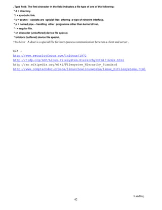 b.sadhiq
42
. Type field: The first character in the field indicates a file type of one of the following:
* d = directory.
* l = symbolic link.
* s = socket – sockets are special files offering a type of network interface.
* p = named pipe – handling other programme other than kernel driver.
* - = regular file.
* c= character (unbuffered) device file special.
* b=block (buffered) device file special.
*D=door A door is a special file for inter-process communication between a client and server.
Ref -
http://www.securityfocus.com/infocus/1872
http://tldp.org/LDP/Linux-Filesystem-Hierarchy/html/index.html
http://en.wikipedia.org/wiki/Filesystem_Hierarchy_Standard
http://www.comptechdoc.org/os/linux/howlinuxworks/linux_hlfilesystems.html
 