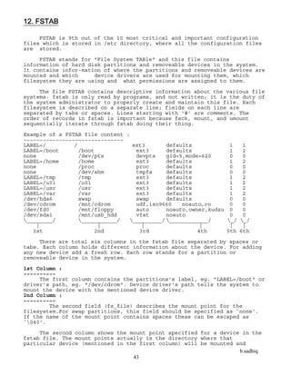 b.sadhiq
43
12. FSTAB
FSTAB is 9th out of the 10 most critical and important configuration
files which is stored in /etc directory, where all the configuration files
are stored.
FSTAB stands for "File System TABle" and this file contains
information of hard disk partitions and removeable devices in the system.
It contains infor-mation of where the partitions and removeable devices are
mounted and which device drivers are used for mounting them, which
filesystem they are using and what permissions are assigned to them.
The file FSTAB contains descriptive information about the various file
systems. fstab is only read by programs, and not written; it is the duty of
the system administrator to properly create and maintain this file. Each
filesystem is described on a separate line; fields on each line are
separated by tabs or spaces. Lines starting with '#' are comments. The
order of records in fstab is important because fsck, mount, and umount
sequentially iterate through fstab doing their thing.
Example of a FSTAB file content :
~~~~~~~~~~~~~~~~~~~~~~~~~~~~~~~
LABEL=/ / ext3 defaults 1 1
LABEL=/boot /boot ext3 defaults 1 2
none /dev/pts devpts gid=5,mode=620 0 0
LABEL=/home /home ext3 defaults 1 2
none /proc proc defaults 0 0
none /dev/shm tmpfs defaults 0 0
LABEL=/tmp /tmp ext3 defaults 1 2
LABEL=/u01 /u01 ext3 defaults 1 2
LABEL=/usr /usr ext3 defaults 1 2
LABEL=/var /var ext3 defaults 1 2
/dev/hda6 swap swap defaults 0 0
/dev/cdrom /mnt/cdrom udf,iso9660 noauto,ro 0 0
/dev/fd0 /mnt/floppy auto noauto,owner,kudzu 0 0
/dev/sda1 /mnt/usb_hdd vfat noauto 0 0
________/ ___________/ _________/ ____________/ _/ _/
| | | | | |
1st 2nd 3rd 4th 5th 6th
There are total six columns in the fstab file separated by spaces or
tabs. Each column holds different information about the device. For adding
any new device add a fresh row. Each row stands for a partition or
removeable device in the system.
1st Column :
~~~~~~~~~~
The first column contains the partitions's label, eg. "LABEL=/boot" or
driver's path, eg. "/dev/cdrom". Device driver's path tells the system to
mount the device with the mentioned device driver.
2nd Column :
~~~~~~~~~~
The second field (fs_file) describes the mount point for the
filesystem.For swap partitions, this field should be specified as `none'.
If the name of the mount point contains spaces these can be escaped as
`040'.
The second column shows the mount point specified for a device in the
fstab file. The mount points actually is the directory where that
particular device (mentioned in the first column) will be mounted and
 