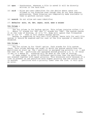 b.sadhiq
45
14) sync - Synchronous, whenever a file is saved it will be directly
written to the hard disk
15) suid - Allow set-user-identifier for the device where users are
allowed to run binaries even though they do not have execute
permissions. These binaries are temporarily made available to
them to perform certain tasks
16) nosuid- Do not allow set-user-identifier
17) defaults- auto, rw, dev, async, suid, exec & nouser
5th Column :
~~~~~~~~~~
The 5th column is for backup option. This column contains either 0 or
1. Where "0" stands for "NO" and "1" stands for "YES". The system checks
it at the time of booting, if it's "0", dump will ignore that filesystem
but if its "1" then it will enable backup option.
Backup is supported on only ext3 file system, hence only for ext3 file
system it should be enabled and for rest of the file systems it should be
disabled.
6th Column :
~~~~~~~~~~
The 6th column is for "fsck" option. fsck stands for file system
check. This column defines the order in which the system should scan the
partitions on start up. The / partition is assigned top priority i.e. 1 and
the rest of the partitions are assigned second priority i.e. 2. If value
is set to 0 means no scanning will be done at the time of startup.
If same number is given to different partitions then the partitions
are scanned together with equal priority. This minimizes error because if a
link is present on one partition with higher priority and the source file
in another partition with a priority lower than the link, it will give
an error.
 