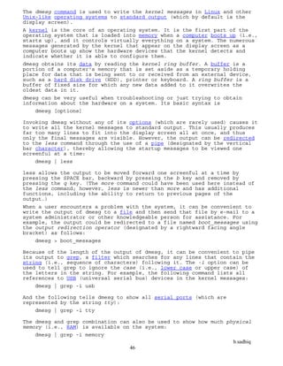 b.sadhiq
46
The dmesg command is used to write the kernel messages in Linux and other
Unix-like operating systems to standard output (which by default is the
display screen).
A kernel is the core of an operating system. It is the first part of the
operating system that is loaded into memory when a computer boots up (i.e.,
starts up), and it controls virtually everything on a system. The numerous
messages generated by the kernel that appear on the display screen as a
computer boots up show the hardware devices that the kernel detects and
indicate whether it is able to configure them.
dmesg obtains its data by reading the kernel ring buffer. A buffer is a
portion of a computer's memory that is set aside as a temporary holding
place for data that is being sent to or received from an external device,
such as a hard disk drive (HDD), printer or keyboard. A ring buffer is a
buffer of fixed size for which any new data added to it overwrites the
oldest data in it.
dmesg can be very useful when troubleshooting or just trying to obtain
information about the hardware on a system. Its basic syntax is
dmesg [options]
Invoking dmesg without any of its options (which are rarely used) causes it
to write all the kernel messages to standard output. This usually produces
far too many lines to fit into the display screen all at once, and thus
only the final messages are visible. However, the output can be redirected
to the less command through the use of a pipe (designated by the vertical
bar character), thereby allowing the startup messages to be viewed one
screenful at a time:
dmesg | less
less allows the output to be moved forward one screenful at a time by
pressing the SPACE bar, backward by pressing the b key and removed by
pressing the q key. (The more command could have been used here instead of
the less command; however, less is newer than more and has additional
functions, including the ability to return to previous pages of the
output.)
When a user encounters a problem with the system, it can be convenient to
write the output of dmesg to a file and then send that file by e-mail to a
system administrator or other knowledgeable person for assistance. For
example, the output could be redirected to a file named boot_messages using
the output redirection operator (designated by a rightward facing angle
bracket) as follows:
dmesg > boot_messages
Because of the length of the output of dmesg, it can be convenient to pipe
its output to grep, a filter which searches for any lines that contain the
string (i.e., sequence of characters) following it. The -i option can be
used to tell grep to ignore the case (i.e., lower case or upper case) of
the letters in the string. For example, the following command lists all
references to USB (universal serial bus) devices in the kernel messages:
dmesg | grep -i usb
And the following tells dmesg to show all serial ports (which are
represented by the string tty):
dmesg | grep -i tty
The dmesg and grep combination can also be used to show how much physical
memory (i.e., RAM) is available on the system:
dmesg | grep -i memory
 