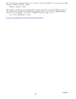 b.sadhiq
47
The following command checks to confirm that the HDD(s) is running in DMA
(direct memory access) mode:
dmesg | grep -i dma
The output of dmesg is maintained in the log file /var/log/dmesg, and it
can thus also be easily viewed by reading that file with a text editor,
such as vi or gedit, or with a command such as cat, e.g.,
cat /var/log/dmesg | less
http://linuxgazette.net/issue59/nazario.html
 
