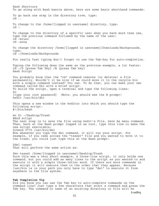 b.sadhiq
52
Bash Shortcuts
To go along with Bash basics above, here are some basic shorthand commands:
To go back one step in the directory tree, type:
cd ..
To change to the /home/{logged in username} directory, type:
cd ~
To change to the directory of a specific user when you have more than one,
type the previous command followed by the name of the user:
cd ~bruno
cd ~anna
To change the directory /home/{logged in username}/Downloads/Backgrounds,
type:
cd ~/Downloads/Backgrounds
For really fast typing don't forget to use the Tab-key for auto-completion.
Typing the following does the same as the previous example, a lot faster:
cd ~/D {press Tab Key} /B {press Tab key}
Bash Script
You probably know that the "rm" command removes (or deletes) a file
permanently. Wouldn't it be nice if we could move it to the recycle bin
with a simple command instead? You can. To do that, you can make your own
command called Del with a brief script.
To build the script, open a terminal and type the following lines:
su
{type your root password} (Note: you should see the # prompt)
kedit /usr/bin/del
This opens a new window in the keditor into which you should type the
following script:
#!/bin/bash
mv $1 ~/Desktop/Trash
#End script
The next step is to save the file using kedit's File, Save As menu command.
Then, back at the Bash prompt logged in as root, type this line to make the
new script executable:
$chmod 0775 /usr/bin/del
Now whenever you type the del command, it will run your script. For
example, if you came across the "tessst" file and you wanted to move it to
the trash, you could just type this at the Bash prompt:
$del tessst
That will perform the same action as:
$mv tessst /home/{logged in username}/Desktop/Trash
Sure this was a very short example, a three-line script, it only holds one
command, but you could add as many lines to the script as you wanted to and
execute it with a simple three-letter word. If there are more commands in
the script it will execute them in the order that they appear. Because
/usr/bin is in your path you only have to type "del" to execute it from
anywhere in the file system.
Tab Completion Tip
Did you know you can use the Tab key to auto-complete commands on the
command line? Just type a few characters that start a command and press the
Tab key. The command or name of an existing directory or file will be
 