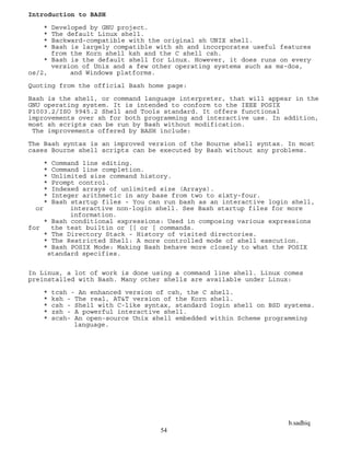 b.sadhiq
54
Introduction to BASH
* Developed by GNU project.
* The default Linux shell.
* Backward-compatible with the original sh UNIX shell.
* Bash is largely compatible with sh and incorporates useful features
from the Korn shell ksh and the C shell csh.
* Bash is the default shell for Linux. However, it does runs on every
version of Unix and a few other operating systems such as ms-dos,
os/2, and Windows platforms.
Quoting from the official Bash home page:
Bash is the shell, or command language interpreter, that will appear in the
GNU operating system. It is intended to conform to the IEEE POSIX
P1003.2/ISO 9945.2 Shell and Tools standard. It offers functional
improvements over sh for both programming and interactive use. In addition,
most sh scripts can be run by Bash without modification.
The improvements offered by BASH include:
The Bash syntax is an improved version of the Bourne shell syntax. In most
cases Bourne shell scripts can be executed by Bash without any problems.
* Command line editing.
* Command line completion.
* Unlimited size command history.
* Prompt control.
* Indexed arrays of unlimited size (Arrays).
* Integer arithmetic in any base from two to sixty-four.
* Bash startup files - You can run bash as an interactive login shell,
or interactive non-login shell. See Bash startup files for more
information.
* Bash conditional expressions: Used in composing various expressions
for the test builtin or [[ or [ commands.
* The Directory Stack - History of visited directories.
* The Restricted Shell: A more controlled mode of shell execution.
* Bash POSIX Mode: Making Bash behave more closely to what the POSIX
standard specifies.
In Linux, a lot of work is done using a command line shell. Linux comes
preinstalled with Bash. Many other shells are available under Linux:
* tcsh - An enhanced version of csh, the C shell.
* ksh - The real, AT&T version of the Korn shell.
* csh - Shell with C-like syntax, standard login shell on BSD systems.
* zsh - A powerful interactive shell.
* scsh- An open-source Unix shell embedded within Scheme programming
language.
 