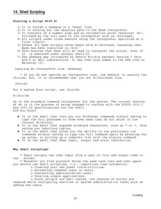 b.sadhiq
55
14. Shell Scripting
Starting a Script With #!
1) It is called a shebang or a "bang" line.
2) It is nothing but the absolute path to the Bash interpreter.
3) It consists of a number sign and an exclamation point character (#!),
followed by the full path to the interpreter such as /bin/bash.
4) All scripts under Linux execute using the interpreter specified on a
first line[1].
5) Almost all bash scripts often begin with #!/bin/bash (assuming that
Bash has been installed in /bin)
6) This ensures that Bash will be used to interpret the script, even if
it is executed under another shell[2].
7) The shebang was introduced by Dennis Ritchie between Version 7 Unix
and 8 at Bell Laboratories. It was then also added to the BSD line at
Berkeley [3].
Ignoring An Interpreter Line (shebang)
* If you do not specify an interpreter line, the default is usually the
/bin/sh. But, it is recommended that you set #!/bin/bash line.
/bin/sh
For a system boot script, use /bin/sh:
#!/bin/sh
sh is the standard command interpreter for the system. The current version
of sh is in the process of being changed to conform with the POSIX 1003.2
and 1003.2a specifications for the shell.
Did you know?
 It is the shell that lets you run different commands without having to
type the full pathname to them even when they do not exist in the
current directory.
 It is the shell that expands wildcard characters, such as * or ?, thus
saving you laborious typing.
 It is the shell that gives you the ability to run previously run
commands without having to type the full command again by pressing the
up arrow, or pulling up a complete list with the history command.
 It is the shell that does input, output and error redirection.
Why shell scripting?
* Shell scripts can take input from a user or file and output them to
the screen.
* Whenever you find yourself doing the same task over and over again
you should use shell scripting, i.e., repetitive task automation.
o Creating your own power tools/utilities.
o Automating command input or entry.
o Customizing administrative tasks.
o Creating simple applications.
o Since scripts are well tested, the chances of errors are
reduced while configuring services or system administration tasks such as
adding new users.
 