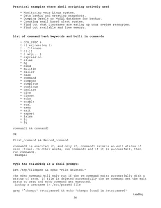 b.sadhiq
56
Practical examples where shell scripting actively used
* Monitoring your Linux system.
* Data backup and creating snapshots.
* Dumping Oracle or MySQL database for backup.
* Creating email based alert system.
* Find out what processes are eating up your system resources.
* Find out available and free memory.
List of command bash keywords and built in commands
* JOB_SPEC &
* (( expression ))
* . filename
* [[:]]
* [ arg... ]
* expression
* alias
* bg
* bind
* builtin
* caller
* case
* command
* compgen
* complete
* continue
* declare
* dirs
* disown
* echo
* enable
* eval
* exec
* exit
* export
* false
* fc
* fg
command1 && command2
OR
First_command && Second_command
command2 is executed if, and only if, command1 returns an exit status of
zero (true). In other words, run command1 and if it is successfull, then
run command2.
Example
Type the following at a shell prompt:
$rm /tmp/filename && echo "File deleted."
The echo command will only run if the rm command exits successfully with a
status of zero. If file is deleted successfully the rm command set the exit
stats to zero and echo command get executed.
Lookup a username in /etc/passwd file
grep "^champu" /etc/passwd && echo "champu found in /etc/passwd"
 