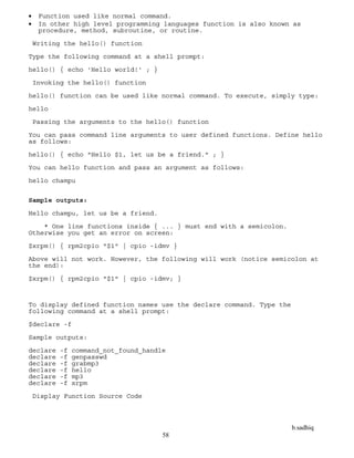 b.sadhiq
58
 Function used like normal command.
 In other high level programming languages function is also known as
procedure, method, subroutine, or routine.
Writing the hello() function
Type the following command at a shell prompt:
hello() { echo 'Hello world!' ; }
Invoking the hello() function
hello() function can be used like normal command. To execute, simply type:
hello
Passing the arguments to the hello() function
You can pass command line arguments to user defined functions. Define hello
as follows:
hello() { echo "Hello $1, let us be a friend." ; }
You can hello function and pass an argument as follows:
hello champu
Sample outputs:
Hello champu, let us be a friend.
* One line functions inside { ... } must end with a semicolon.
Otherwise you get an error on screen:
$xrpm() { rpm2cpio "$1" | cpio -idmv }
Above will not work. However, the following will work (notice semicolon at
the end):
$xrpm() { rpm2cpio "$1" | cpio -idmv; }
To display defined function names use the declare command. Type the
following command at a shell prompt:
$declare -f
Sample outputs:
declare -f command_not_found_handle
declare -f genpasswd
declare -f grabmp3
declare -f hello
declare -f mp3
declare -f xrpm
Display Function Source Code
 
