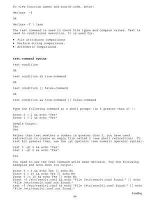 b.sadhiq
59
To view function names and source code, enter:
declare -f
OR
declare -f | less
The test command is used to check file types and compare values. Test is
used in conditional execution. It is used for:
 File attributes comparisons
 Perform string comparisons.
 Arithmetic comparisons.
test command syntax
test condition
OR
test condition && true-command
OR
test condition || false-command
OR
test condition && true-command || false-command
Type the following command at a shell prompt (is 5 greater than 2? ):
$test 5 > 2 && echo "Yes"
$test 1 > 2 && echo "Yes"
Sample Output:
Yes
Yes
Rather than test whether a number is greater than 2, you have used
redirection to create an empty file called 2 (see shell redirection). To
test for greater than, use the -gt operator (see numeric operator syntax):
test 5 -gt 2 && echo "Yes"
test 1 -gt 2 && echo "Yes"
Yes
You need to use the test command while make decision. Try the following
examples and note down its output:
$test 5 = 5 && echo Yes || echo No
$test 5 = 15 && echo Yes || echo No
$test 5 != 10 && echo Yes || echo No
$test -f /etc/resolv.conf && echo "File /etc/resolv.conf found." || echo
"File /etc/resolv.conf not found."
test -f /etc/resolv1.conf && echo "File /etc/resolv1.conf found." || echo
"File /etc/resolv1.conf not found."
 
