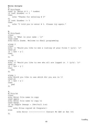 b.sadhiq
60
Write Scripts
1.
#!/bin/bash
read -p "Enter # 5 : " number
if test $number == 5
then
echo "Thanks for entering # 5"
fi
if test $number != 5
then
echo "I told you to enter # 5. Please try again."
fi
2.
#!/bin/bash
clear
echo -e "What is your name : c"
read name
echo hello $name. Welcome to Shell programming
sleep 2
clear
echo -e "Would you like to see a listing of your files ? [y/n]: c"
read yn
if [ $yn = y ]
then
ls
fi
sleep 1
echo -e "Would you like to see who all are logged in ? [y/n]: c"
read yn
if [ $yn = y ]
then
who
fi
sleep 1
echo Would you like to see which dir you are in ?
read yn
if [ $yn = y ]
then
pwd
fi
3.
#!/bin/sh
clear
echo Enter file name to copy
read apple
echo Enter file name to copy to
read mango
if cp $apple $mango > /dev/null 2>&1
then
echo Files copied ok Congrats!!
else
echo Error !!!!!!!!!!!!!!! Contact Mr ABC at Ext 101
fi
 
