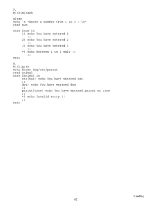 b.sadhiq
62
7.
#!/bin/bash
clear
echo -e "Enter a number from 1 to 3 : c"
read num
case $num in
1) echo You have entered 1
;;
2) echo You have entered 2
;;
3) echo You have entered 3
;;
*) echo Between 1 to 3 only !!
;;
esac
8.
#!/bin/sh
echo Enter dog/cat/parrot
read animal
case $animal in
cat|kat) echo You have entered cat
;;
dog) echo You have entered dog
;;
parrot|crow) echo You have entered parrot or crow
;;
*) echo Invalid entry !!
;;
esac
 