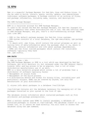 b.sadhiq
63
15. RPM
Rpm is a powerful Package Manager for Red Hat, Suse and Fedora Linux. It
can be used to build, install, query, verify, update, and remove/erase
individual software packages. A Package consists of an archive of files,
and package information, including name, version, and description:
The RPM Package Manager
-------------------------------- -
RPM is a recursive acronym for RPM Package Manager.
It used to be called the Red Hat Package Manager, but Red Hat changed its
name to emphasis that other distributions use it too. The new official name
is RPM Package Manager, and yes, that’s a self-referencing acronym (SRA),
just like GNU.
- RPM is the default package manager for Red Hat Linux systems.
- RPM system consists of a local database, the rpm executable, rpm package
files.
- It deals with .rpm files, which contain the actual programs as well as
various bits of meta-information about the package: what it is, where it
came from, version information and info about package dependencies.
- RPMs are the files (called packages) which contain the installable
software; typically they have
the .rpm suffix.
RPM FACTS
--------------------------------
1. RPM is free - GPL
The RPM Package Manager or RPM is a tool which was developed by Red Hat
Software, who still maintain it, but released under the GNU General Public
Licence (GPL) and has proven to be so popular, that a lot of other
distribution manufacturers use it as well.
RPM is a very versatile program which solves a lot of problems that a
distributor of software typically faces:
• Management of source files
• Management of the build process
• A distribution method and format for binary files, including pre- and
postinstall scripts. RPMs can be created by anyone, not only the
manufacturer of your distribution.
2. stores info about packages in a database /var/lib/rpm
/var/lib/rpm contains all the database necessary for managing all of the
packages installed on your system in the form of rpm.
The database stores information about installed packages such as file
attributes and package prerequisites.
When a certain system uses RPMs to install packages, a database of
installed packages is stored in /var/lib/rpm. The database itself is in rpm
format too, so it cannot be read directly. You will have to access the
database using the rpm command.
 