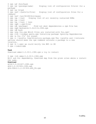 b.sadhiq
65
$ rpm -qf /bin/bash
$ rpm -qc {pacakge-name} Display list of configuration file(s) for a
package
$ rpm -qc httpd
$ rpm -qcf {/path/to/file} Display list of configuration files for a
command
$ rpm -qcf /usr/X11R6/bin/xeyes
$ rpm -qa --last Display list of all recently installed RPMs
$ rpm -qa --last
$ rpm -qa --last | less
$ rpm -qpR {.rpm-file}
$ rpm -qR {package} Find out what dependencies a rpm file has
$ rpm -qpR mediawiki-1.4rc1-4.i586.rpm
$ rpm -qR bash
$ rpm -qlp foo.rpm Which files are installed with foo.rpm?
$ rpm -ivh --nodeps pants.rpm Installing package Ignoring Dependencies
$ rpm -e foo ('e' for erase)
$ rpm -i --prefix /new/directory package.rpm The --prefix and --relocate
options should make the rpm command relocate a package to a new
location.
$ rpm -k <.rpm> we could verify the MD5 is OK
$ rpm --rebuilddb
Task
Download xmms-1.2.10-1.i386.rpm & try to install
$ rpm –ivh xmms-1.2.10-1.i386.rpm
Will ask for dependency, Download dep from the given sites above & install
the same.
Download
glib-1.2.10-627.i586.rpm
gtk-1.2.10-926.i586.rpm
gtk-32bit-1.2.10-926.x86_64.rpm
 