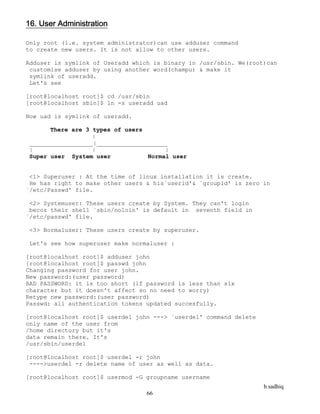 b.sadhiq
66
16. User Administration
Only root (i.e. system administrator)can use adduser command
to create new users. It is not allow to other users.
Adduser is symlink of Useradd which is binary in /usr/sbin. We(root)can
customise adduser by using another word(champu) & make it
symlink of useradd.
Let's see
[root@localhost root]$ cd /usr/sbin
[root@localhost sbin]$ ln -s useradd uad
Now uad is symlink of useradd.
There are 3 types of users
|
__________________|____________________
| | |
Super user System user Normal user
<1> Superuser : At the time of linux installation it is create.
He has right to make other users & his`userid'& `groupid' is zero in
`/etc/Passwd' file.
<2> Systemuser: These users create by System. They can't login
becoz their shell `sbin/noloin' is default in seventh field in
`/etc/passwd' file.
<3> Normaluser: These users create by superuser.
Let's see how superuser make normaluser :
[root@localhost root]$ adduser john
[root@localhost root]$ passwd john
Changing password for user john.
New password:(user password)
BAD PASSWORD: it is too short (if password is less than six
character but it doesn't affect so no need to worry)
Retype new password:(user password)
Passwd: all authentication tokens updated succesfully.
[root@localhost root]$ userdel john ---> `userdel' command delete
only name of the user from
/home directory but it's
data remain there. It's
/usr/sbin/userdel
[root@localhost root]$ userdel -r john
---->userdel -r delete name of user as well as data.
[root@localhost root]$ usermod -G groupname username
 