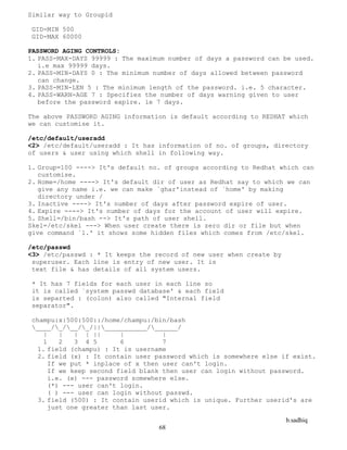 b.sadhiq
68
Similar way to Groupid
GID-MIN 500
GID-MAX 60000
PASSWORD AGING CONTROLS:
1. PASS-MAX-DAYS 99999 : The maximum number of days a password can be used.
i.e max 99999 days.
2. PASS-MIN-DAYS 0 : The minimum number of days allowed between password
can change.
3. PASS-MIN-LEN 5 : The minimum length of the password. i.e. 5 character.
4. PASS-WARN-AGE 7 : Specifies the number of days warning given to user
before the password expire. ie 7 days.
The above PASSWORD AGING information is default according to REDHAT which
we can customise it.
/etc/default/useradd
<2> /etc/default/useradd : It has information of no. of groups, directory
of users & user using which shell in following way.
1. Group=100 ----> It's default no. of groups according to Redhat which can
customise.
2. Home=/home ----> It's default dir of user as Redhat say to which we can
give any name i.e. we can make `ghar'instead of `home' by making
directory under /
3. Inactive ----> It's number of days after password expire of user.
4. Expire ----> It's number of days for the account of user will expire.
5. Shell=/bin/bash --> It's path of user shell.
Skel=/etc/skel ---> When user create there is zero dir or file but when
give command `l.' it shows some hidden files which comes from /etc/skel.
/etc/passwd
<3> /etc/passwd : * It keeps the record of new user when create by
superuser. Each line is entry of new user. It is
text file & has details of all system users.
* It has 7 fields for each user in each line so
it is called `system passwd database' & each field
is separted : (colon) also called "Internal field
separator".
champu:x:500:500::/home/champu:/bin/bash
____/_/__/_/||___________/______/
| | | | || | |
1 2 3 4 5 6 7
1. field (champu) : It is username
2. field (x) : It contain user password which is somewhere else if exist.
If we put * inplace of x then user can't login.
If we keep second field blank then user can login without password.
i.e. (x) --- password somewhere else.
(*) --- user can't login.
( ) --- user can login without passwd.
3. field (500) : It contain userid which is unique. Further userid's are
just one greater than last user.
 