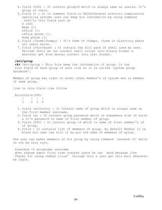 b.sadhiq
69
4. field (500) : It contain groupid which is always same as userid. It's
group of users.
5. field () : It is comment field or GECOS(General electric compressive
operating system) user can keep his information by using command
`chfn'in this field such as
$ chfn
Name []:
office []:
office phone []:
Home phone []:
6. field (/home/champu) : It's home of champu. /home is directory where
all users store.
7. field (/bin/bash) : It contain the full path of shell used by user.
Through shell we can convert shell script into binary format &
whatever get from kernal convert into text format.
/etc/group
<4> /etc/group : This file keep the information of group. It has
four field of each group of each line so it is called `system group
database'.
Member of group has right to enter other member's of system who is member
of same group.
line in this field like follow
Accounts:x:500:
| | | |
1 2 3 4
1. field (accounts) : It contain name of group which is always same as
the first member username.
2. field (x) : It contain group password which is somewhere else if exist
& it's password is same of first member of group.
3. field (500) : It contain group id which is same of first member's id
of group.
4. field : It contains list of members of group. By default Redhat it is
blank but user can fill it by put the name of members of group.
One user can makes members of his group by using command `usermod -G' which
is run by only root.
$usermod -G groupname username
when system admin first time creates users he can send message like
`Thanku for using redhat linux' through this & user get this mail whenever
he login.
 