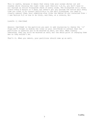 b.sadhiq
7
This is useful, because it means that every time your screen whites out and
crashes while choosing the right video card (Section 1.2.1), you don't have to
sit through an entire filesystem check of every inode. The filesystem still fscks
itself every X mounts or Y days, but doesn't put you through the entire wait every
time you crash it.To convert partition,s to the ext3 filesystem, you need to
cleanly unmount them, boot something else (like the Debian CD you installed from -
- see Section 6.2 on how to do this), and then, on a console, do:
tune2fs -j /dev/hdaX
wherein /dev/hdaX is the partition you want to add journaling to (hence the `-j'
flag).Don't forget to modify the lines in your /etc/fstab to reflect that the
partitions in question are to be mounted as ext3, not ext2. When cleanly
unmounted, they can still be mounted as ext2, but the whole point of changing them
was so they wouldn't be.
That's it. When you reboot, your partitions should come up as ext3.
 