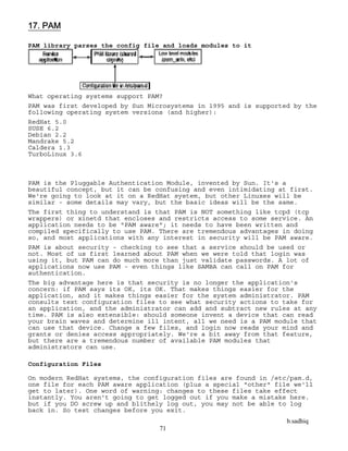 b.sadhiq
71
17. PAM
PAM library parses the config file and loads modules to it
What operating systems support PAM?
PAM was first developed by Sun Microsystems in 1995 and is supported by the
following operating system versions (and higher):
RedHat 5.0
SUSE 6.2
Debian 2.2
Mandrake 5.2
Caldera 1.3
TurboLinux 3.6
PAM is the Pluggable Authentication Module, invented by Sun. It's a
beautiful concept, but it can be confusing and even intimidating at first.
We're going to look at it on a RedHat system, but other Linuxes will be
similar - some details may vary, but the basic ideas will be the same.
The first thing to understand is that PAM is NOT something like tcpd (tcp
wrappers) or xinetd that encloses and restricts access to some service. An
application needs to be "PAM aware"; it needs to have been written and
compiled specifically to use PAM. There are tremendous advantages in doing
so, and most applications with any interest in security will be PAM aware.
PAM is about security - checking to see that a service should be used or
not. Most of us first learned about PAM when we were told that login was
using it, but PAM can do much more than just validate passwords. A lot of
applications now use PAM - even things like SAMBA can call on PAM for
authentication.
The big advantage here is that security is no longer the application's
concern: if PAM says its OK, its OK. That makes things easier for the
application, and it makes things easier for the system administrator. PAM
consults text configuration files to see what security actions to take for
an application, and the administrator can add and subtract new rules at any
time. PAM is also extensible: should someone invent a device that can read
your brain waves and determine ill intent, all we need is a PAM module that
can use that device. Change a few files, and login now reads your mind and
grants or denies access appropriately. We're a bit away from that feature,
but there are a tremendous number of available PAM modules that
administrators can use.
Configuration Files
On modern RedHat systems, the configuration files are found in /etc/pam.d,
one file for each PAM aware application (plus a special "other" file we'll
get to later). One word of warning: changes to these files take effect
instantly. You aren't going to get logged out if you make a mistake here.
but if you DO screw up and blithely log out, you may not be able to log
back in. So test changes before you exit.
 