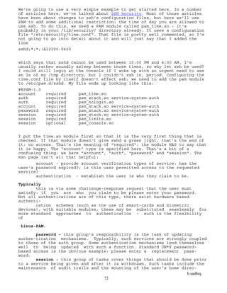 b.sadhiq
72
We're going to use a very simple example to get started here. In a number
of articles here, we've talked about SSH Security. Most of those articles
have been about changes to ssh's configuration files, but here we'll use
PAM to add some additional restriction: the time of day you are allowed to
use ssh. To do this, we need a PAM module called pam_time.so - it's
probably in your /lib/security/ directory already. It uses a configuration
file "/etc/security/time.conf". That file is pretty well commented, so I'm
not going to go into detail about it and will just say that I added the
line
sshd;*;*;!Al2200-0400
which says that sshd cannot be used between 10:00 PM and 4:00 AM. I'm
usually rather soundly asleep between those times, so why let ssh be used?
I could still login at the console if I woke up with an urgent need to see
an ls of my /tmp directory, but I couldn't ssh in, period. Configuring the
time.conf file by itself doesn't affect ssh; we need to add the pam module
to /etc/pam.d/sshd. My file ends up looking like this:
#%PAM-1.0
account required pam_time.so
auth required pam_stack.so service=system-auth
auth required pam_nologin.so
account required pam_stack.so service=system-auth
password required pam_stack.so service=system-auth
session required pam_stack.so service=system-auth
session required pam_limits.so
session optional pam_console.so
I put the time.so module first so that it is the very first thing that is
checked. If that module doesn't give sshd a green light, that's the end of
it: no access. That's the meaning of "required": the module HAS to say that
it is happy. The "account" type is specified here. That's a bit of a
confusing thing: we have "account", "auth", "password" and "session". The
man page isn't all that helpful:
account - provide account verification types of service: has the
user's password expired?; is this user permitted access to the requested
service?
authentication - establish the user is who they claim to be.
Typically
this is via some challenge-response request that the user must
satisfy: if you are who you claim to be please enter your password.
Not all authentications are of this type, there exist hardware based
authenti-
cation schemes (such as the use of smart-cards and biometric
devices), with suitable modules, these may be substituted seamlessly for
more standard approaches to authentication - such is the flexibility
of
Linux-PAM.
password - this group's responsibility is the task of updating
authen-tication mechanisms. Typically, such services are strongly coupled
to those of the auth group. Some authentication mechanisms lend themselves
well to being updated with such a function. Standard UN*X password-
based access is the obvious example: please enter a replacement pass-
word.
session - this group of tasks cover things that should be done prior
to a service being given and after it is withdrawn. Such tasks include the
maintenance of audit trails and the mounting of the user's home direc-
 