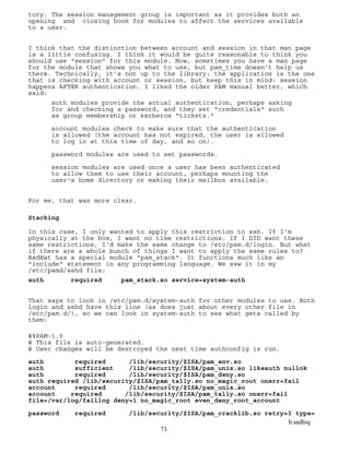 b.sadhiq
73
tory. The session management group is important as it provides both an
opening and closing hook for modules to affect the services available
to a user.
I think that the distinction between account and session in that man page
is a little confusing. I think it would be quite reasonable to think you
should use "session" for this module. Now, sometimes you have a man page
for the module that shows you what to use, but pam_time doesn't help us
there. Technically, it's not up to the library: the application is the one
that is checking with account or session, but keep this in mind: session
happens AFTER authentication. I liked the older PAM manual better, which
said:
auth modules provide the actual authentication, perhaps asking
for and checking a password, and they set "credentials" such
as group membership or kerberos "tickets."
account modules check to make sure that the authentication
is allowed (the account has not expired, the user is allowed
to log in at this time of day, and so on).
password modules are used to set passwords.
session modules are used once a user has been authenticated
to allow them to use their account, perhaps mounting the
user's home directory or making their mailbox available.
For me, that was more clear.
Stacking
In this case, I only wanted to apply this restriction to ssh. If I'm
physically at the box, I want no time restrictions. If I DID want these
same restrictions, I'd make the same change to /etc/pam.d/login. But what
if there are a whole bunch of things I want to apply the same rules to?
RedHat has a special module "pam_stack". It functions much like an
"include" statement in any programming language. We saw it in my
/etc/pamd/sshd file:
auth required pam_stack.so service=system-auth
That says to look in /etc/pam.d/system-auth for other modules to use. Both
login and sshd have this line (as does just about every other file in
/etc/pam.d/), so we can look in system-auth to see what gets called by
them:
#%PAM-1.0
# This file is auto-generated.
# User changes will be destroyed the next time authconfig is run.
auth required /lib/security/$ISA/pam_env.so
auth sufficient /lib/security/$ISA/pam_unix.so likeauth nullok
auth required /lib/security/$ISA/pam_deny.so
auth required /lib/security/$ISA/pam_tally.so no_magic_root onerr=fail
account required /lib/security/$ISA/pam_unix.so
account required /lib/security/$ISA/pam_tally.so onerr=fail
file=/var/log/faillog deny=1 no_magic_root even_deny_root_account
password required /lib/security/$ISA/pam_cracklib.so retry=3 type=
 